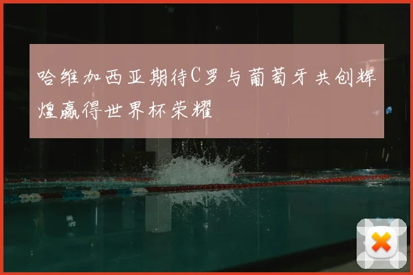 哈维加西亚期待C罗与葡萄牙共创辉煌赢得世界杯荣耀