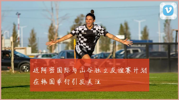 迈阿密国际与山谷独立友谊赛计划在韩国举行引发关注