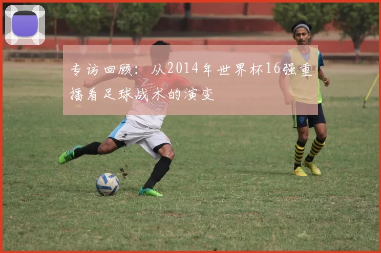 专访回顾：从2014年世界杯16强重播看足球战术的演变