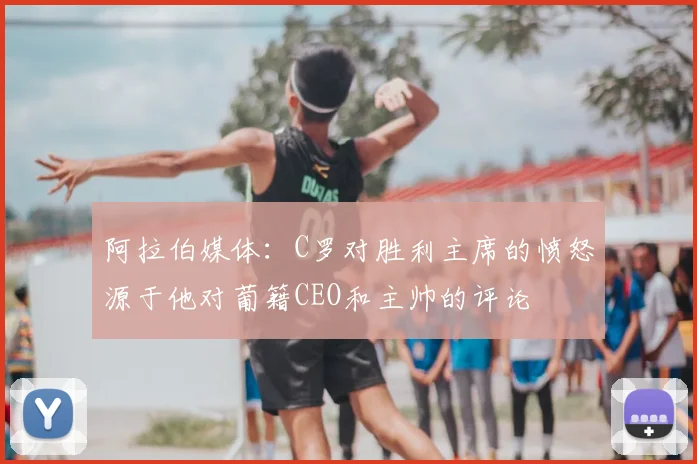 阿拉伯媒体：C罗对胜利主席的愤怒源于他对葡籍CEO和主帅的评论