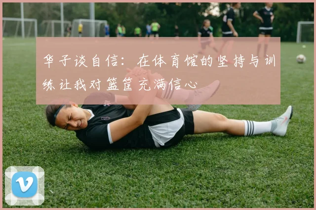 华子谈自信：在体育馆的坚持与训练让我对篮筐充满信心