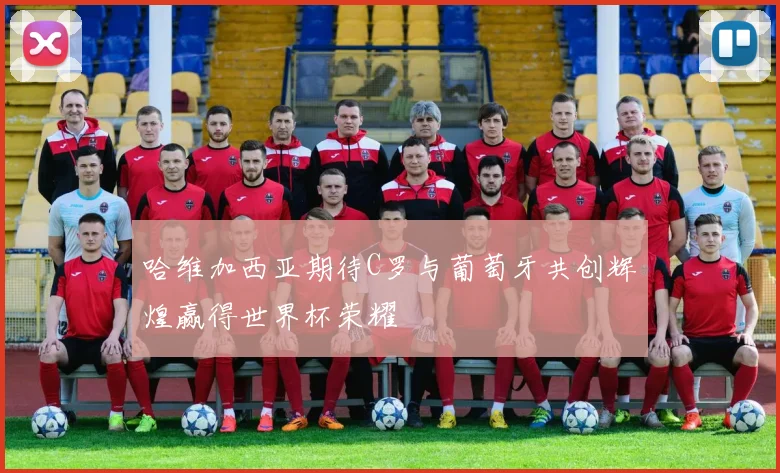 哈维加西亚期待C罗与葡萄牙共创辉煌赢得世界杯荣耀