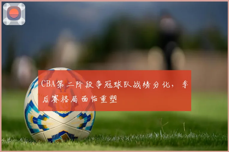CBA第二阶段争冠球队战绩分化,季后赛格局面临重塑