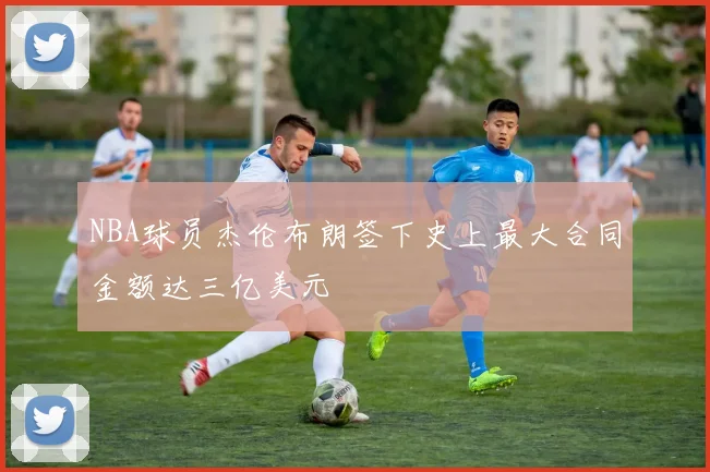 NBA球员杰伦布朗签下史上最大合同金额达三亿美元