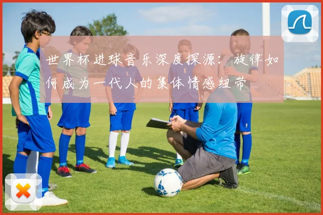 世界杯进球音乐深度探源：旋律如何成为一代人的集体情感纽带