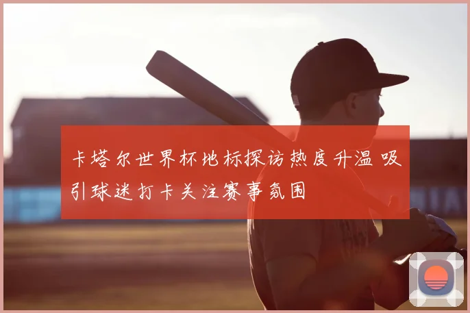 卡塔尔世界杯地标探访热度升温 吸引球迷打卡关注赛事氛围