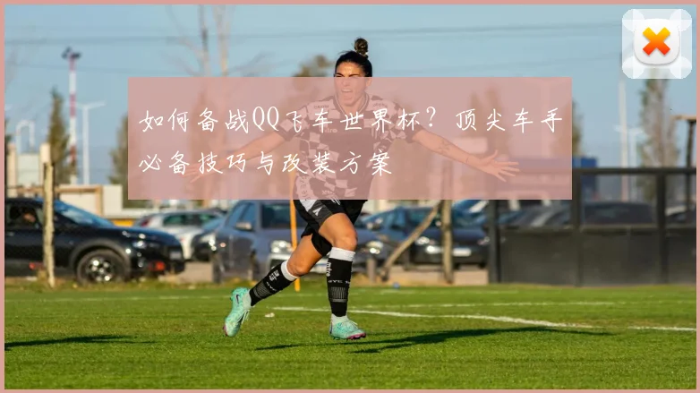 如何备战QQ飞车世界杯？顶尖车手必备技巧与改装方案