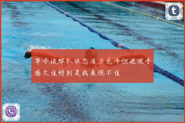华子谈球队状态活力充沛但进攻手感欠佳特别是我表现不佳