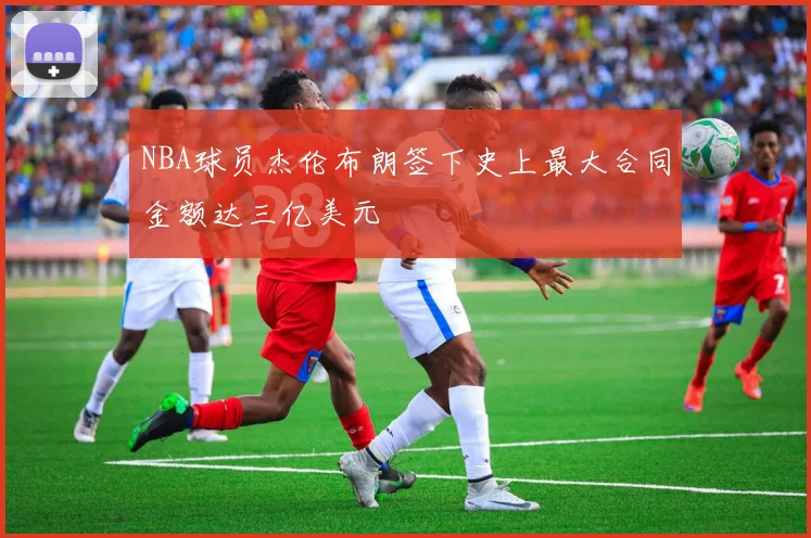 NBA球员杰伦布朗签下史上最大合同金额达三亿美元
