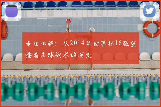 专访回顾：从2014年世界杯16强重播看足球战术的演变