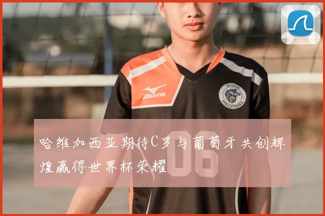 哈维加西亚期待C罗与葡萄牙共创辉煌赢得世界杯荣耀
