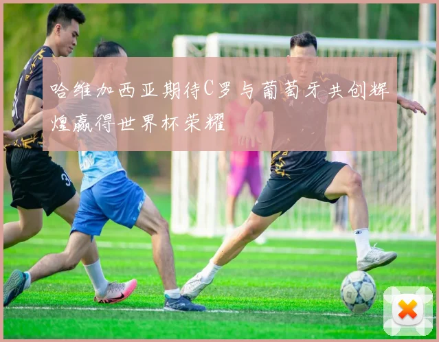 哈维加西亚期待C罗与葡萄牙共创辉煌赢得世界杯荣耀