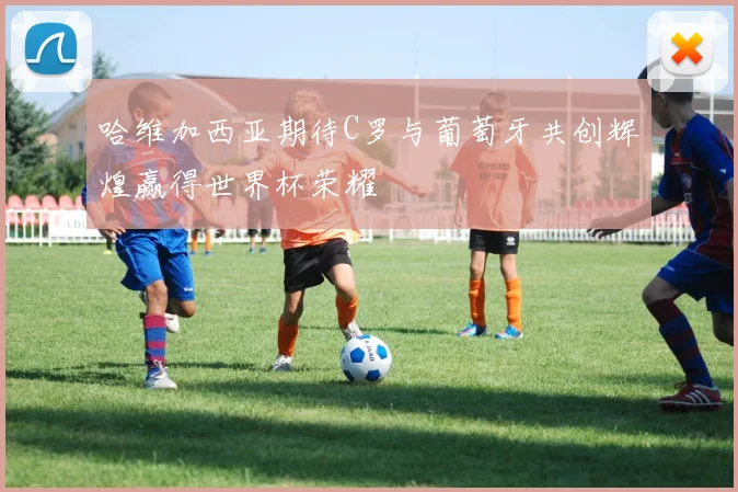 哈维加西亚期待C罗与葡萄牙共创辉煌赢得世界杯荣耀