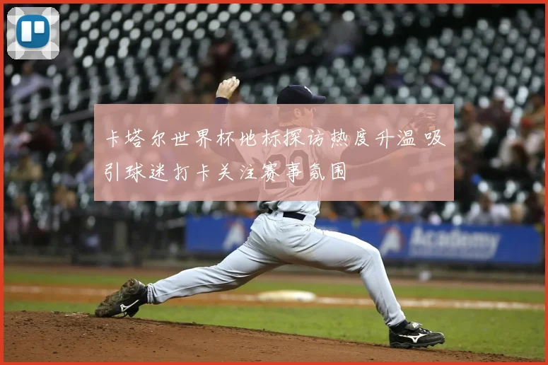 卡塔尔世界杯地标探访热度升温 吸引球迷打卡关注赛事氛围