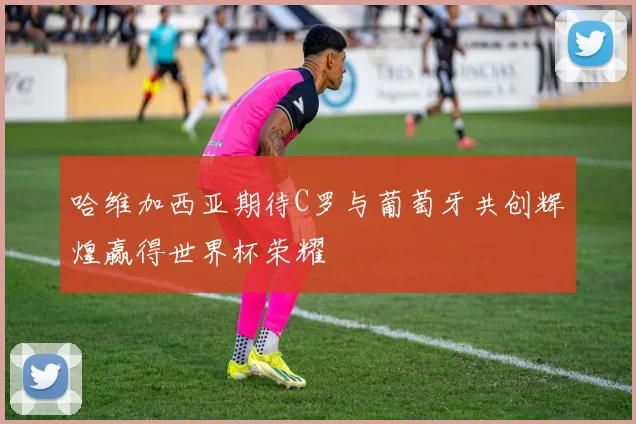 哈维加西亚期待C罗与葡萄牙共创辉煌赢得世界杯荣耀