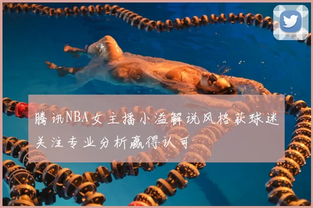 腾讯NBA女主播小溢解说风格获球迷关注专业分析赢得认可