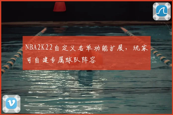 NBA2K22自定义名单功能扩展,玩家可自建专属球队阵容