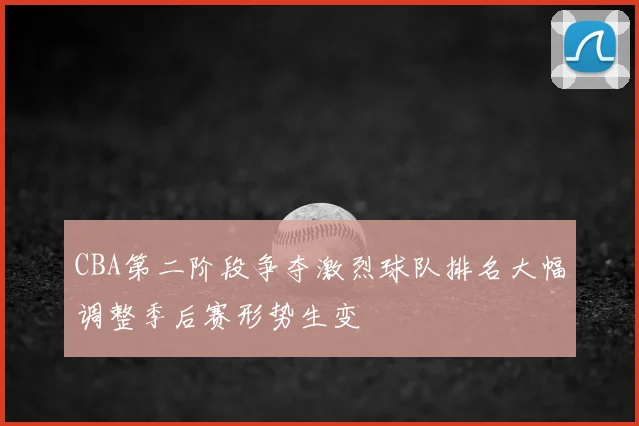 CBA第二阶段争夺激烈球队排名大幅调整季后赛形势生变