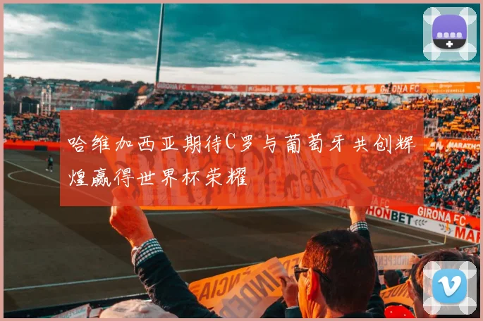 哈维加西亚期待C罗与葡萄牙共创辉煌赢得世界杯荣耀