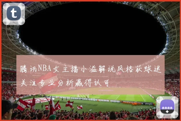 腾讯NBA女主播小溢解说风格获球迷关注专业分析赢得认可