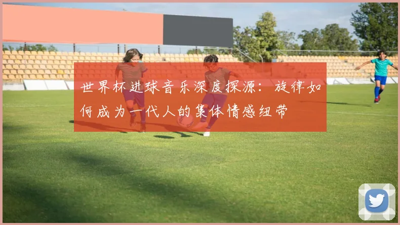 世界杯进球音乐深度探源：旋律如何成为一代人的集体情感纽带