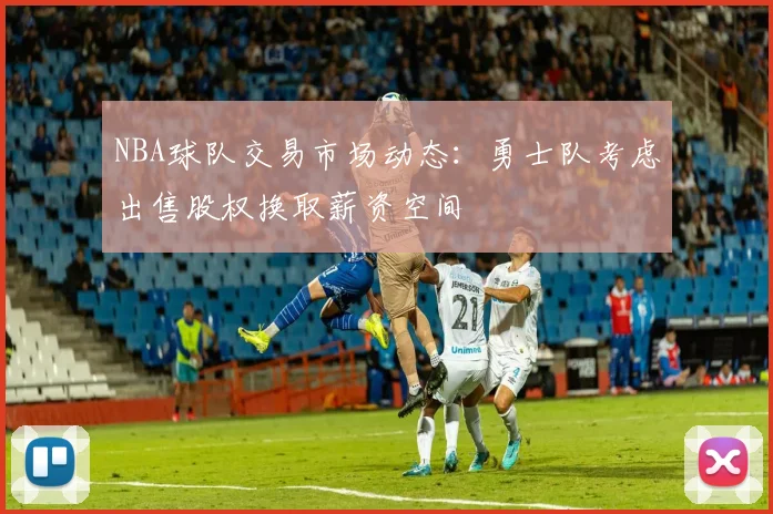 NBA球队交易市场动态：勇士队考虑出售股权换取薪资空间