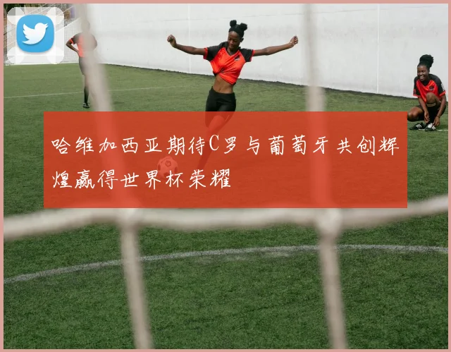 哈维加西亚期待C罗与葡萄牙共创辉煌赢得世界杯荣耀