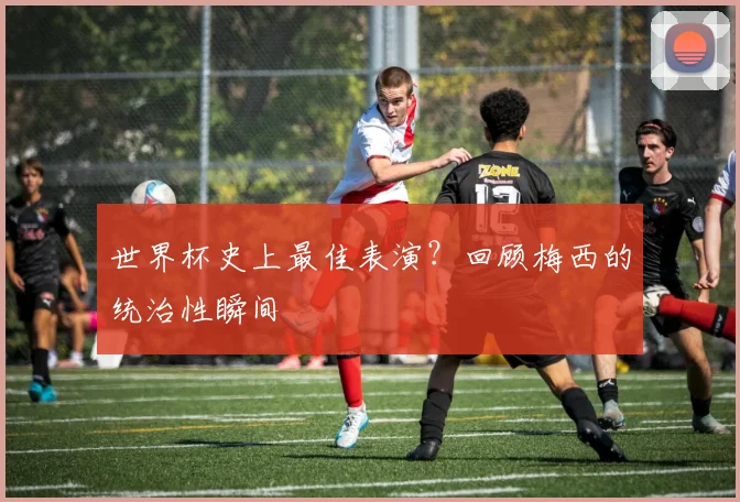 世界杯史上最佳表演？回顾梅西的统治性瞬间