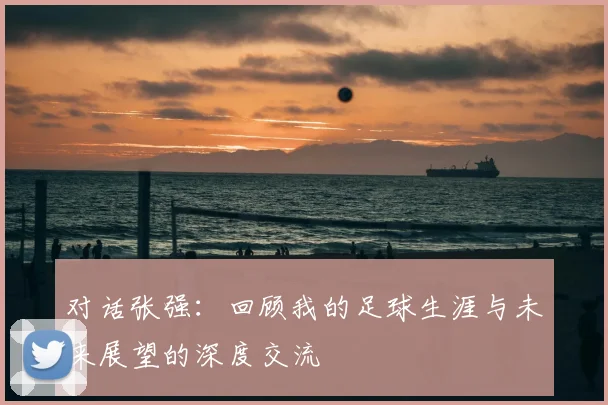 对话张强：回顾我的足球生涯与未来展望的深度交流