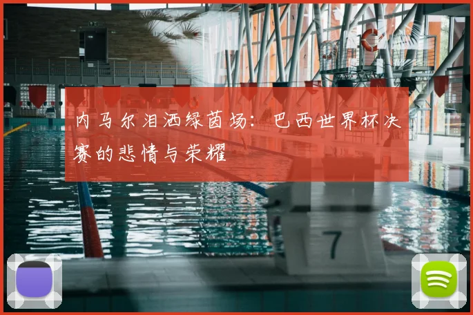 内马尔泪洒绿茵场：巴西世界杯决赛的悲情与荣耀