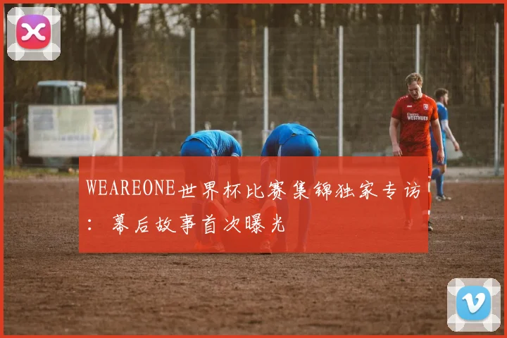 WEAREONE世界杯比赛集锦独家专访:幕后故事首次曝光