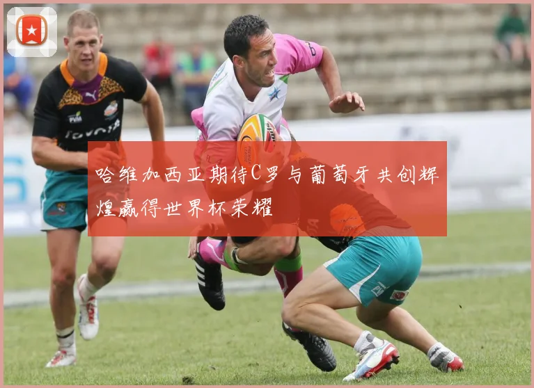 哈维加西亚期待C罗与葡萄牙共创辉煌赢得世界杯荣耀