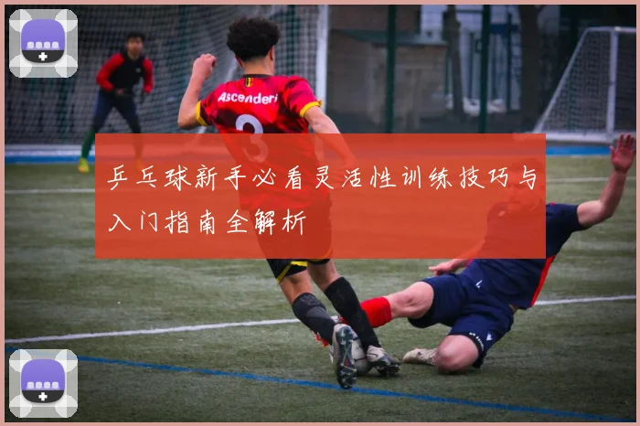乒乓球新手必看灵活性训练技巧与入门指南全解析