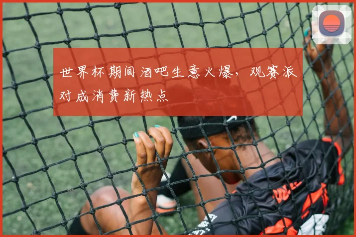 世界杯期间酒吧生意火爆，观赛派对成消费新热点