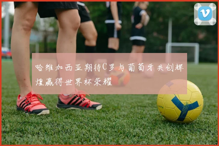 哈维加西亚期待C罗与葡萄牙共创辉煌赢得世界杯荣耀