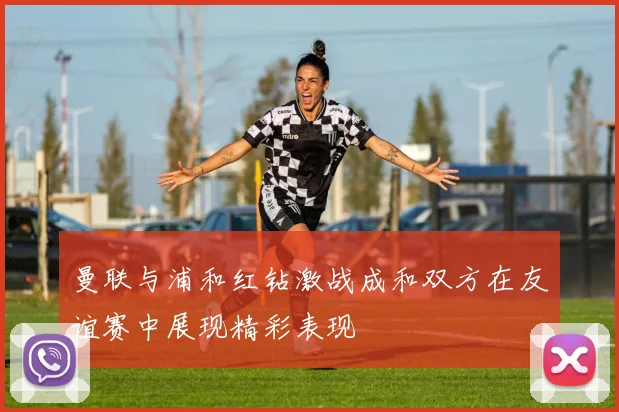 曼联与浦和红钻激战成和双方在友谊赛中展现精彩表现