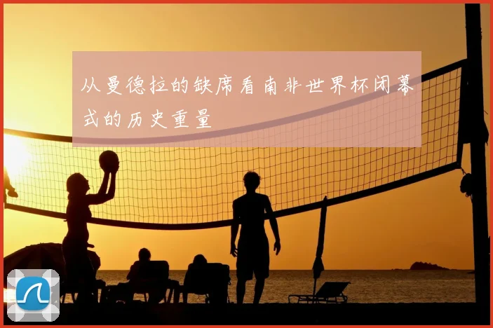 从曼德拉的缺席看南非世界杯闭幕式的历史重量