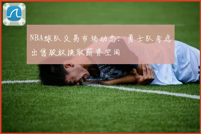 NBA球队交易市场动态：勇士队考虑出售股权换取薪资空间