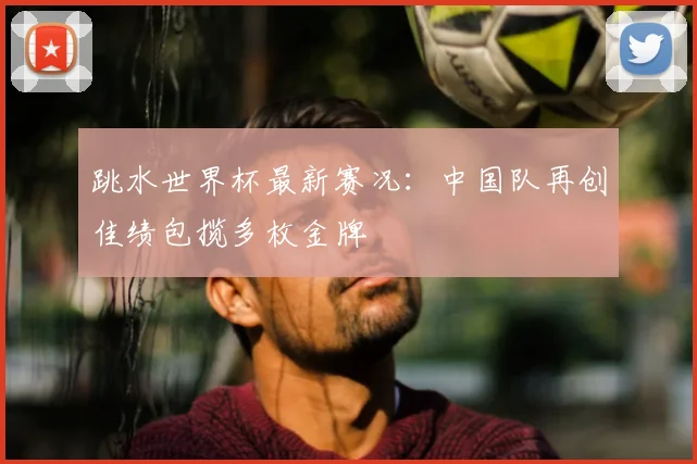 跳水世界杯最新赛况：中国队再创佳绩包揽多枚金牌