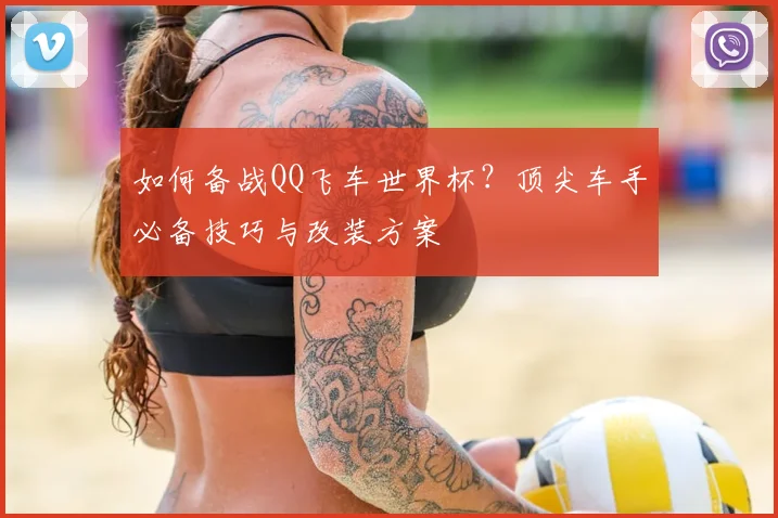 如何备战QQ飞车世界杯？顶尖车手必备技巧与改装方案