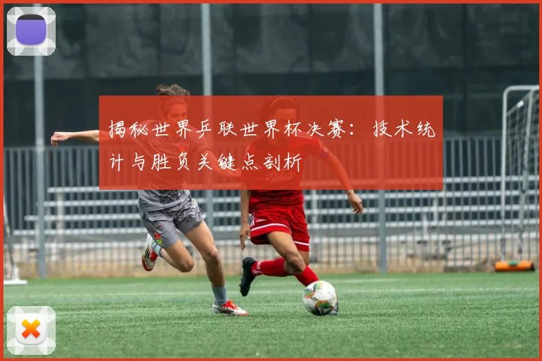 揭秘世界乒联世界杯决赛：技术统计与胜负关键点剖析