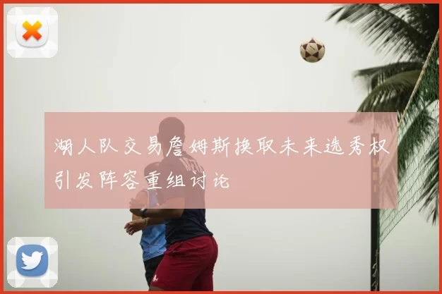 湖人队交易詹姆斯换取未来选秀权引发阵容重组讨论
