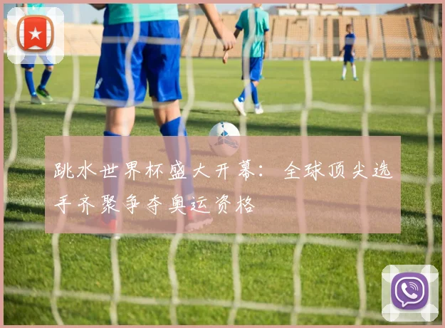跳水世界杯盛大开幕：全球顶尖选手齐聚争夺奥运资格