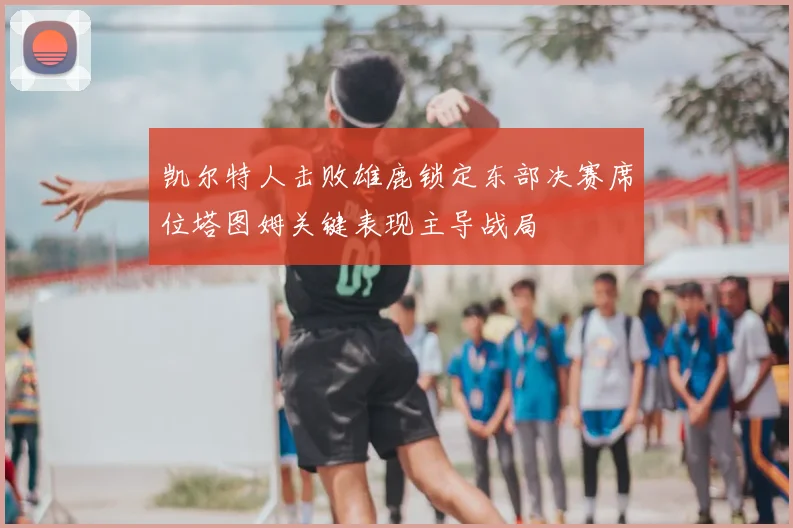 凯尔特人击败雄鹿锁定东部决赛席位塔图姆关键表现主导战局