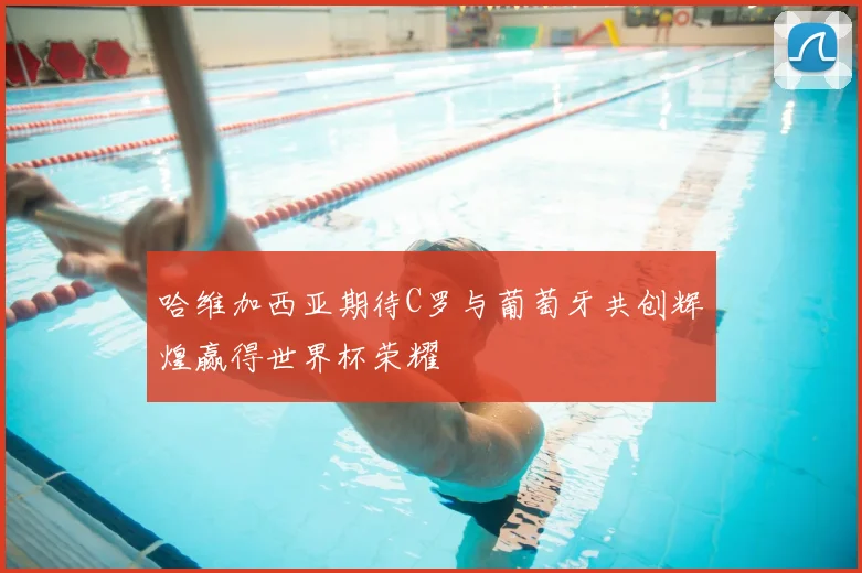 哈维加西亚期待C罗与葡萄牙共创辉煌赢得世界杯荣耀