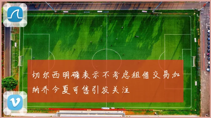 切尔西明确表示不考虑租借交易加纳乔今夏可售引发关注