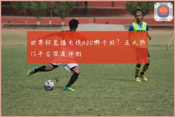 世界杯直播电视app哪个好？五大热门平台深度评测