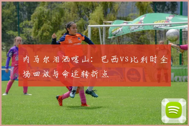 内马尔泪洒喀山：巴西vs比利时全场回放与命运转折点