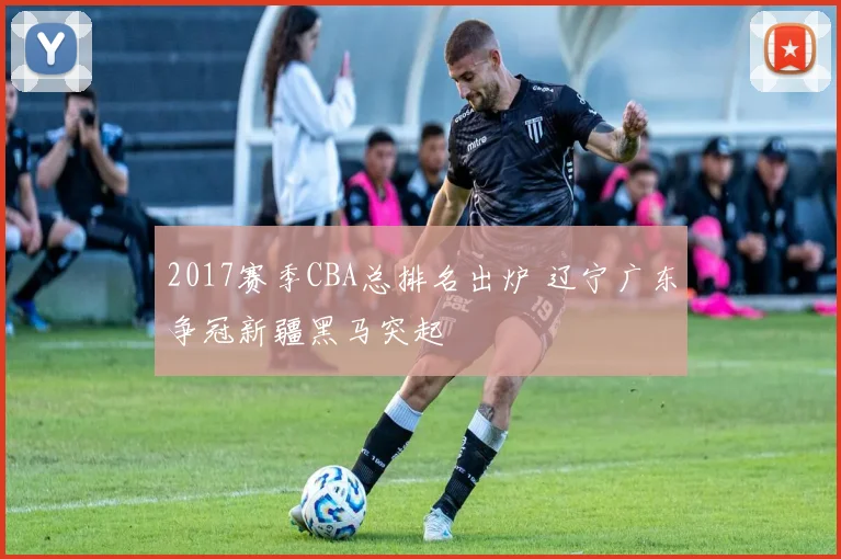 2017赛季CBA总排名出炉 辽宁广东争冠新疆黑马突起