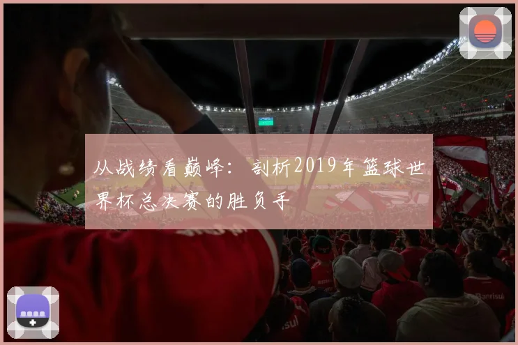从战绩看巅峰：剖析2019年篮球世界杯总决赛的胜负手